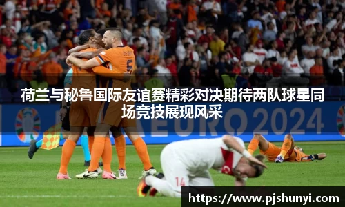 荷兰与秘鲁国际友谊赛精彩对决期待两队球星同场竞技展现风采