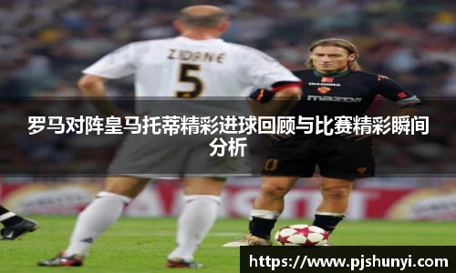 罗马对阵皇马托蒂精彩进球回顾与比赛精彩瞬间分析